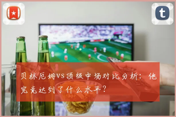 贝林厄姆vs顶级中场对比分析：他究竟达到了什么水平？