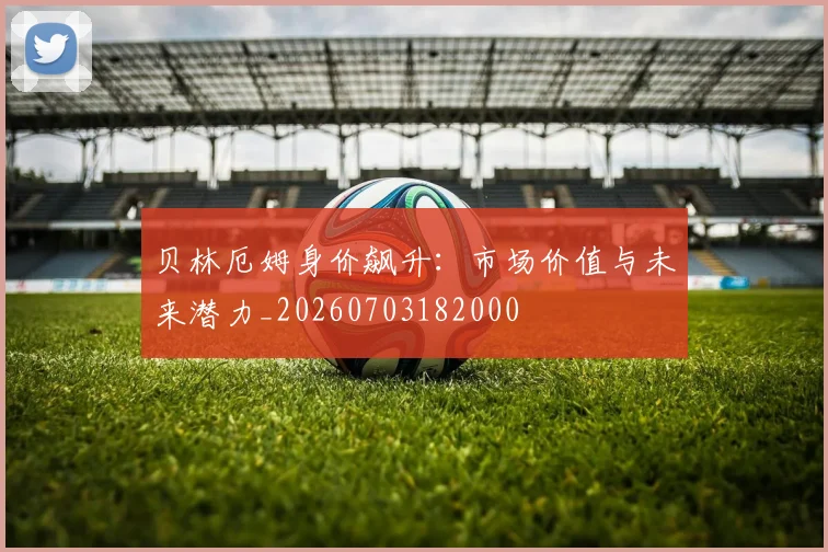贝林厄姆身价飙升：市场价值与未来潜力_20260703182000