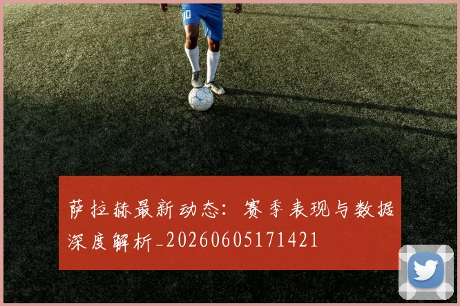 萨拉赫最新动态:赛季表现与数据深度解析_20260605171421