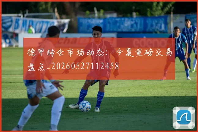 德甲转会市场动态：今夏重磅交易盘点_20260527112458