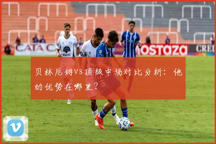 贝林厄姆vs顶级中场对比分析：他的优势在哪里？
