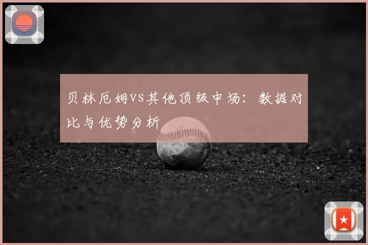 贝林厄姆vs其他顶级中场：数据对比与优势分析