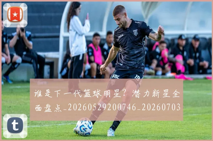 谁是下一代篮球明星？潜力新星全面盘点_20260529200746_20260703181948