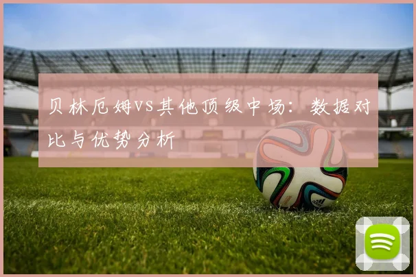 贝林厄姆vs其他顶级中场：数据对比与优势分析