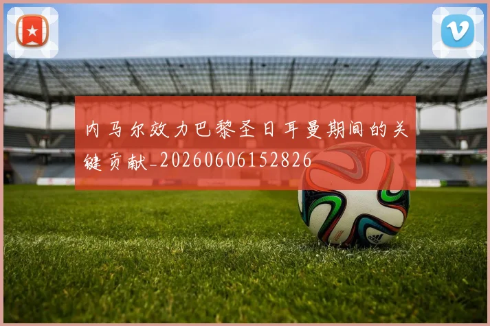 内马尔效力巴黎圣日耳曼期间的关键贡献_20260606152826