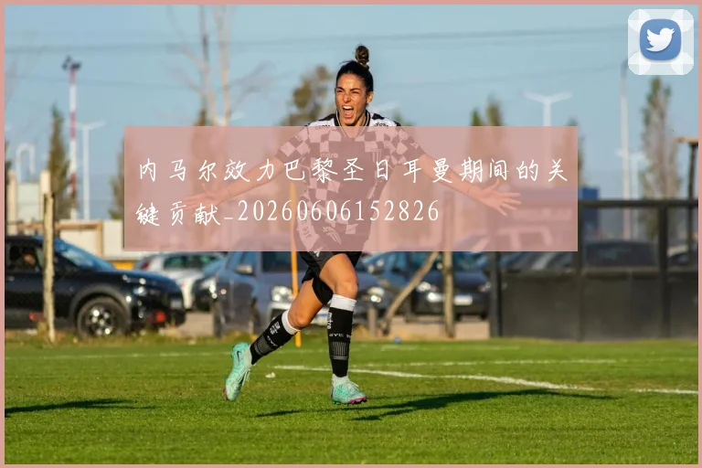 内马尔效力巴黎圣日耳曼期间的关键贡献_20260606152826