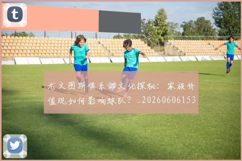 尤文图斯俱乐部文化探秘：家族价值观如何影响球队？_20260606153204