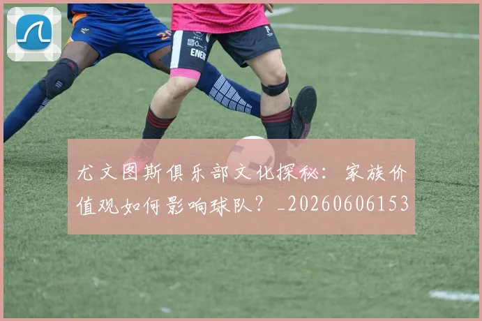 尤文图斯俱乐部文化探秘：家族价值观如何影响球队？_20260606153204