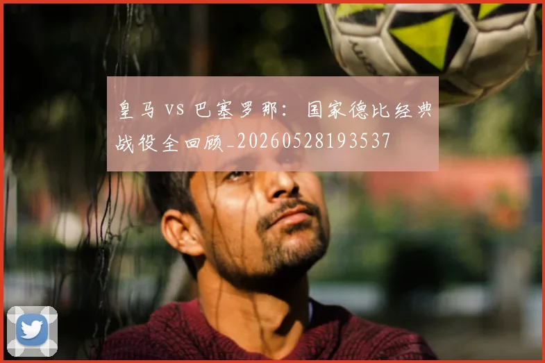 皇马 vs 巴塞罗那：国家德比经典战役全回顾_20260528193537