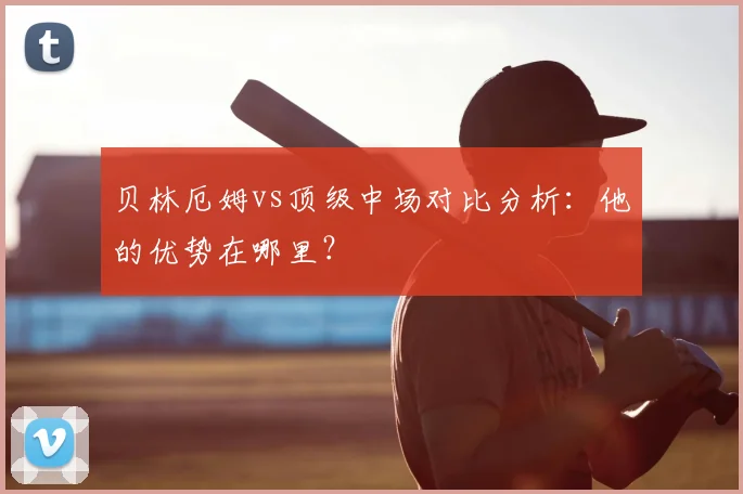贝林厄姆vs顶级中场对比分析：他的优势在哪里？