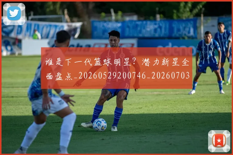 谁是下一代篮球明星？潜力新星全面盘点_20260529200746_20260703181948